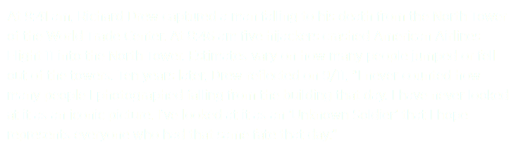 At 9:41 am, Richard Drew captured a man falling to his death from the North Tower of the World Trade Center. At 8:46 am five hijackers crashed American Airlines Flight 11 into the North Tower. Estimates vary on how many people jumped or fell out of the towers. Ten years later, Drew reflected on 9/11, "I never counted how many people I photographed falling from the building that day. I have never looked at it as an iconic picture. I’ve looked at it as an ‘Unknown Soldier’ that I hope represents everyone who had that same fate that day.”
