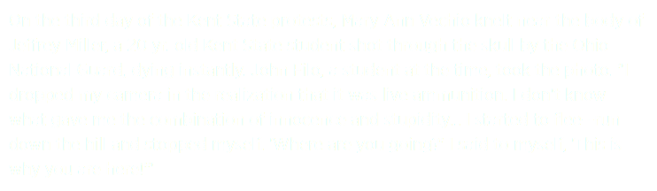 On the third day of the Kent State protests, Mary Ann Vechio knelt near the body of Jeffrey Miller, a 20 yr. old Kent State student shot through the skull by the Ohio National Guard, dying instantly. John Filo, a student at the time, took the photo. "I dropped my camera in the realization that it was live ammunition. I don't know what gave me the combination of innocence and stupidity... I started to flee--run down the hill and stopped myself. 'Where are you going?' I said to myself, 'This is why you are here!'"