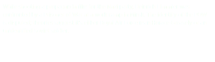 While shooting a propaganda film for the Nazi party, Heinrich Himmler was confronted by a Prisoner of War at a work camp in Minsk. The identity of the POW is disputed; theories suggest it's either Royal Air Force man Horace Greasely or an unidentified Soviet soldier.